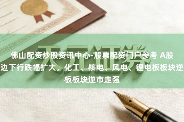 佛山配资炒股资讯中心-股票配资门户参考 A股午后单边下行跌幅扩大，化工、核电、风电、锂电板板块逆市走强
