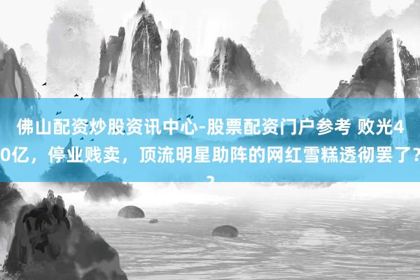 佛山配资炒股资讯中心-股票配资门户参考 败光40亿，停业贱卖，顶流明星助阵的网红雪糕透彻罢了？
