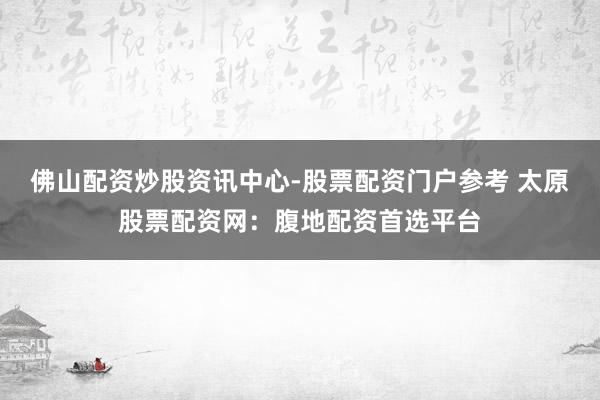 佛山配资炒股资讯中心-股票配资门户参考 太原股票配资网：腹地配资首选平台