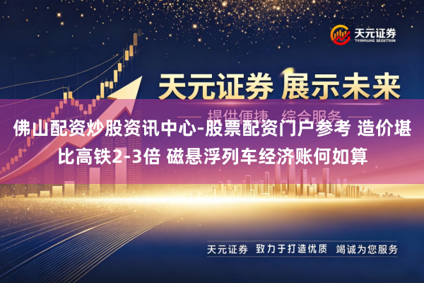 佛山配资炒股资讯中心-股票配资门户参考 造价堪比高铁2-3倍 磁悬浮列车经济账何如算
