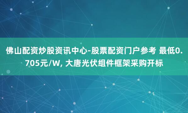 佛山配资炒股资讯中心-股票配资门户参考 最低0.705元/W, 大唐光伏组件框架采购开标