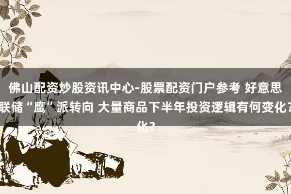 佛山配资炒股资讯中心-股票配资门户参考 好意思联储“鹰”派转向 大量商品下半年投资逻辑有何变化？