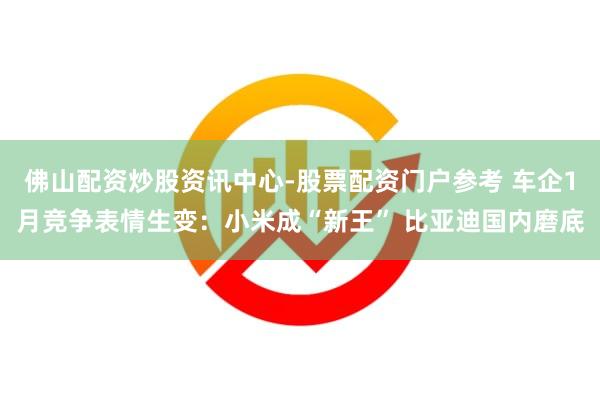 佛山配资炒股资讯中心-股票配资门户参考 车企1月竞争表情生变：小米成“新王” 比亚迪国内磨底