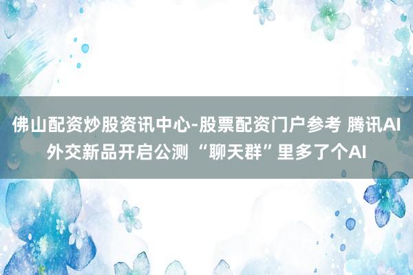 佛山配资炒股资讯中心-股票配资门户参考 腾讯AI外交新品开启公测 “聊天群”里多了个AI