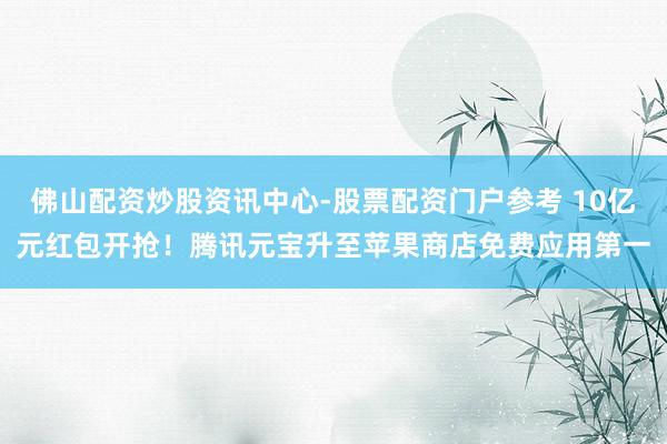 佛山配资炒股资讯中心-股票配资门户参考 10亿元红包开抢！腾讯元宝升至苹果商店免费应用第一