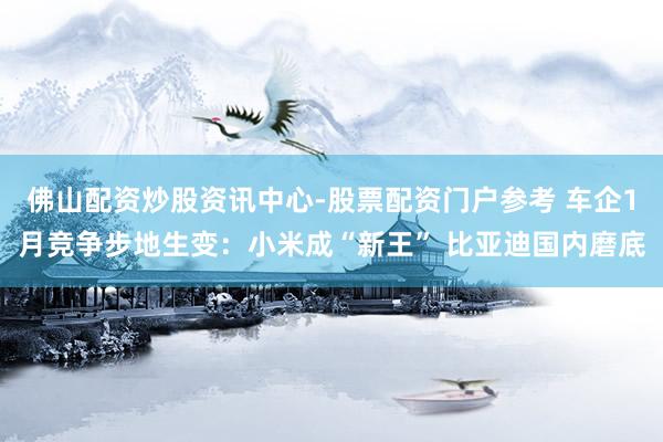 佛山配资炒股资讯中心-股票配资门户参考 车企1月竞争步地生变：小米成“新王” 比亚迪国内磨底