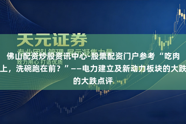 佛山配资炒股资讯中心-股票配资门户参考 “吃肉没赶上，洗碗跑在前？”——电力建立及新动力板块的大跌点评