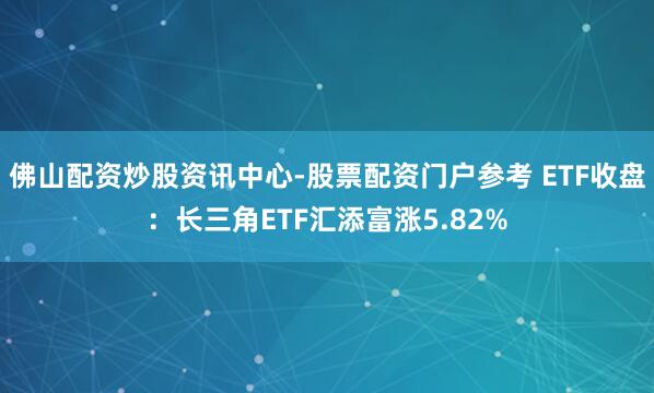佛山配资炒股资讯中心-股票配资门户参考 ETF收盘：长三角ETF汇添富涨5.82%
