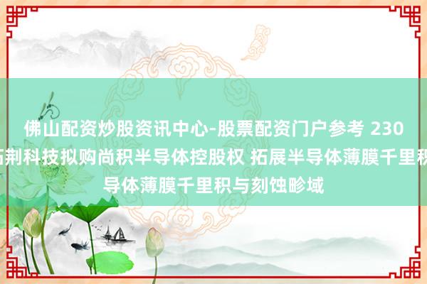 佛山配资炒股资讯中心-股票配资门户参考 2300多亿市值拓荆科技拟购尚积半导体控股权 拓展半导体薄膜千里积与刻蚀畛域