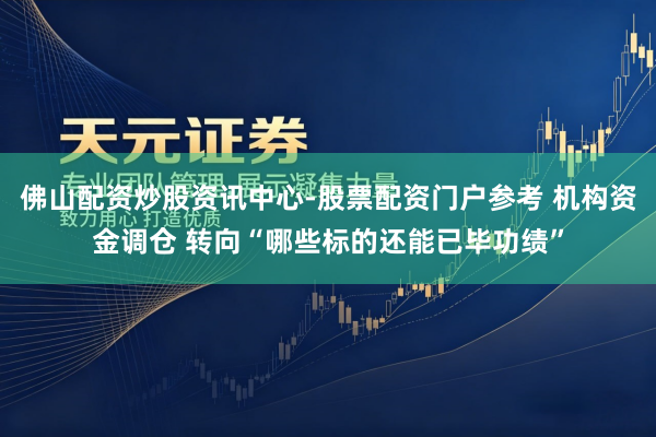 佛山配资炒股资讯中心-股票配资门户参考 机构资金调仓 转向“哪些标的还能已毕功绩”