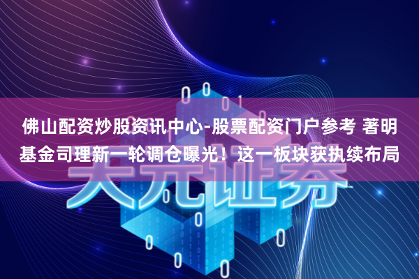 佛山配资炒股资讯中心-股票配资门户参考 著明基金司理新一轮调仓曝光！这一板块获执续布局