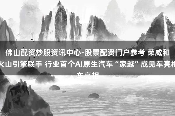 佛山配资炒股资讯中心-股票配资门户参考 荣威和火山引擎联手 行业首个AI原生汽车“家越”成见车亮相