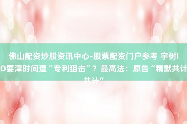 佛山配资炒股资讯中心-股票配资门户参考 宇树IPO要津时间遭“专利狙击”？最高法：原告“精默共计”