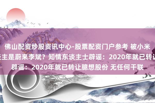 佛山配资炒股资讯中心-股票配资门户参考 被小米告状的自媒体实控东谈主是蔚来李斌？知情东谈主士辟谣：2020年就已转让臆想股份 无任何干联
