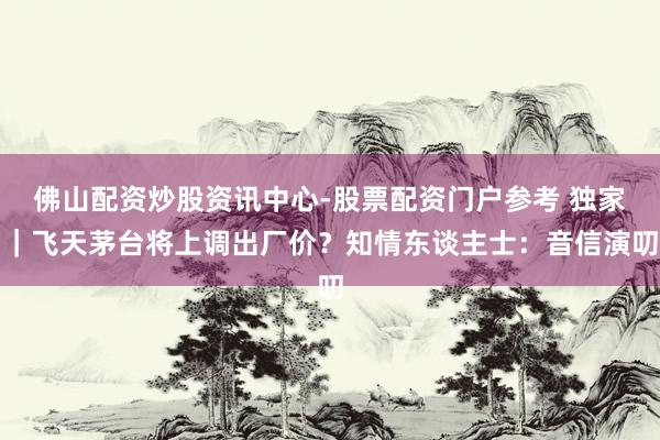 佛山配资炒股资讯中心-股票配资门户参考 独家｜飞天茅台将上调出厂价？知情东谈主士：音信演叨