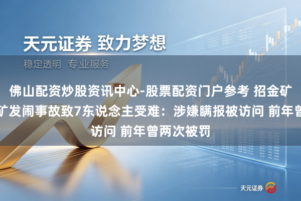佛山配资炒股资讯中心-股票配资门户参考 招金矿业旗下金矿发闹事故致7东说念主受难：涉嫌瞒报被访问 前年曾两次被罚