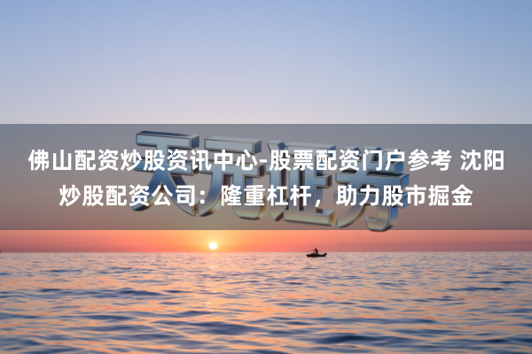 佛山配资炒股资讯中心-股票配资门户参考 沈阳炒股配资公司：隆重杠杆，助力股市掘金