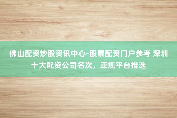 佛山配资炒股资讯中心-股票配资门户参考 深圳十大配资公司名次，正规平台推选