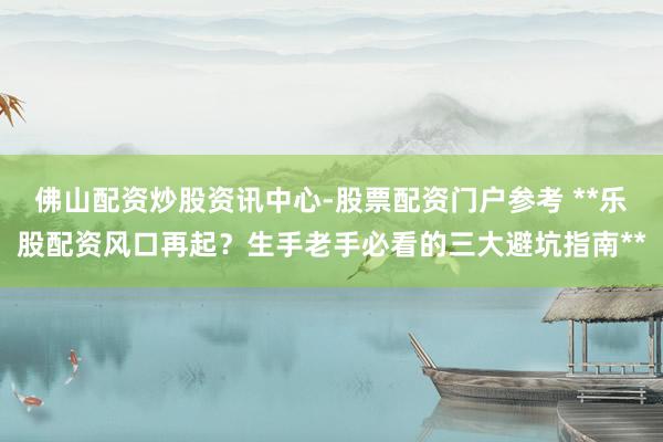 佛山配资炒股资讯中心-股票配资门户参考 **乐股配资风口再起？生手老手必看的三大避坑指南**