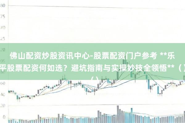 佛山配资炒股资讯中心-股票配资门户参考 **乐平股票配资何如选？避坑指南与实操妙技全领悟**（）