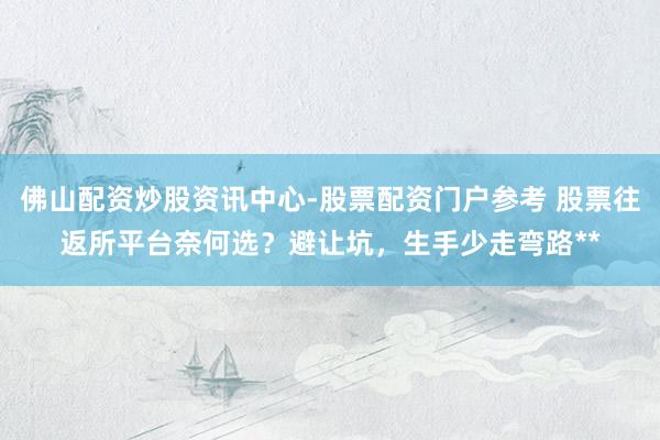 佛山配资炒股资讯中心-股票配资门户参考 股票往返所平台奈何选？避让坑，生手少走弯路**