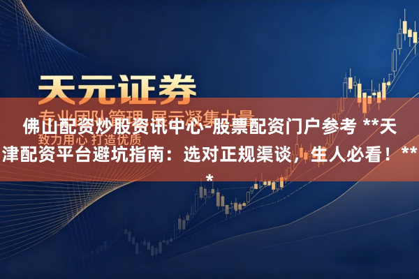 佛山配资炒股资讯中心-股票配资门户参考 **天津配资平台避坑指南：选对正规渠谈，生人必看！**