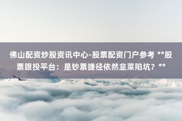 佛山配资炒股资讯中心-股票配资门户参考 **股票跟投平台：是钞票捷径依然韭菜陷坑？**