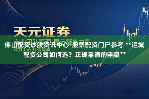 佛山配资炒股资讯中心-股票配资门户参考 **运城配资公司如何选？正规靠谱的圭臬**