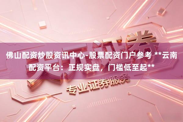 佛山配资炒股资讯中心-股票配资门户参考 **云南配资平台：正规实盘，门槛低至起**