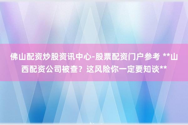 佛山配资炒股资讯中心-股票配资门户参考 **山西配资公司被查？这风险你一定要知谈**