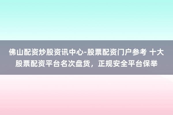 佛山配资炒股资讯中心-股票配资门户参考 十大股票配资平台名次盘货，正规安全平台保举